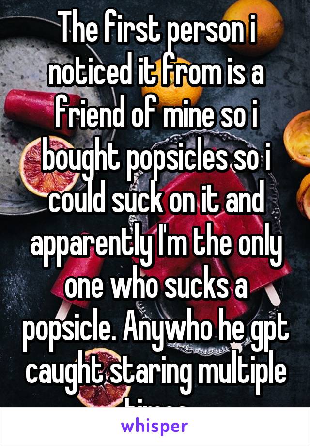 The first person i noticed it from is a friend of mine so i bought popsicles so i could suck on it and apparently I'm the only one who sucks a popsicle. Anywho he gpt caught staring multiple times