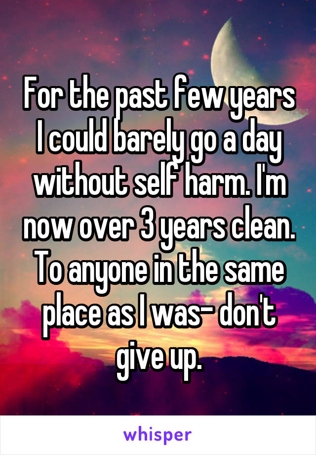 For the past few years I could barely go a day without self harm. I'm now over 3 years clean. To anyone in the same place as I was- don't give up.