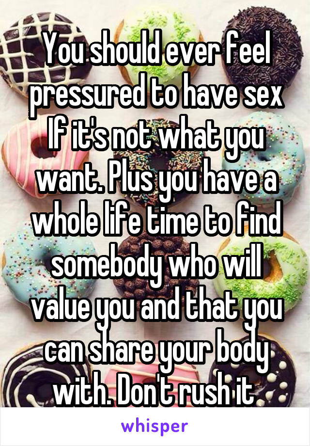 You should ever feel pressured to have sex If it's not what you want. Plus you have a whole life time to find somebody who will value you and that you can share your body with. Don't rush it 