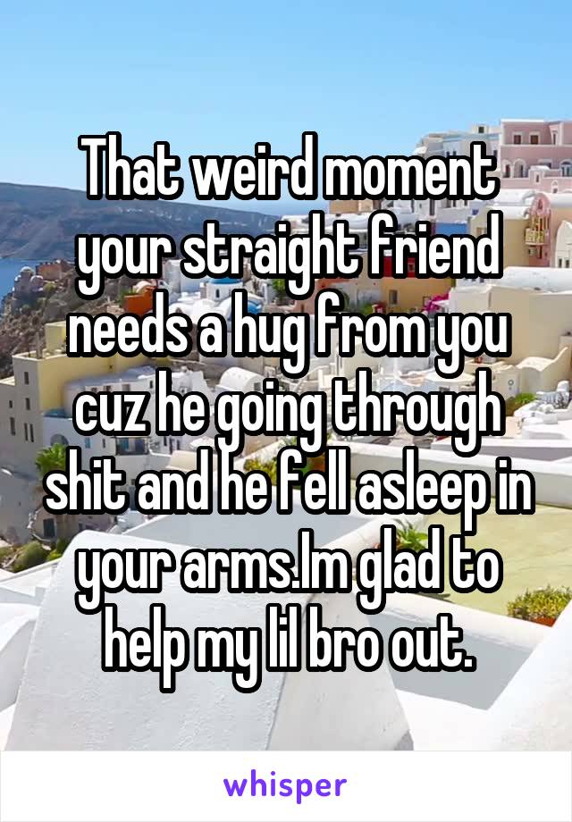 That weird moment your straight friend needs a hug from you cuz he going through shit and he fell asleep in your arms.Im glad to help my lil bro out.