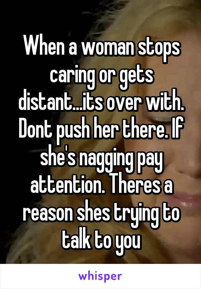 When a woman stops caring or gets distant...its over with. Dont push her there. If she's nagging pay attention. Theres a reason shes trying to talk to you