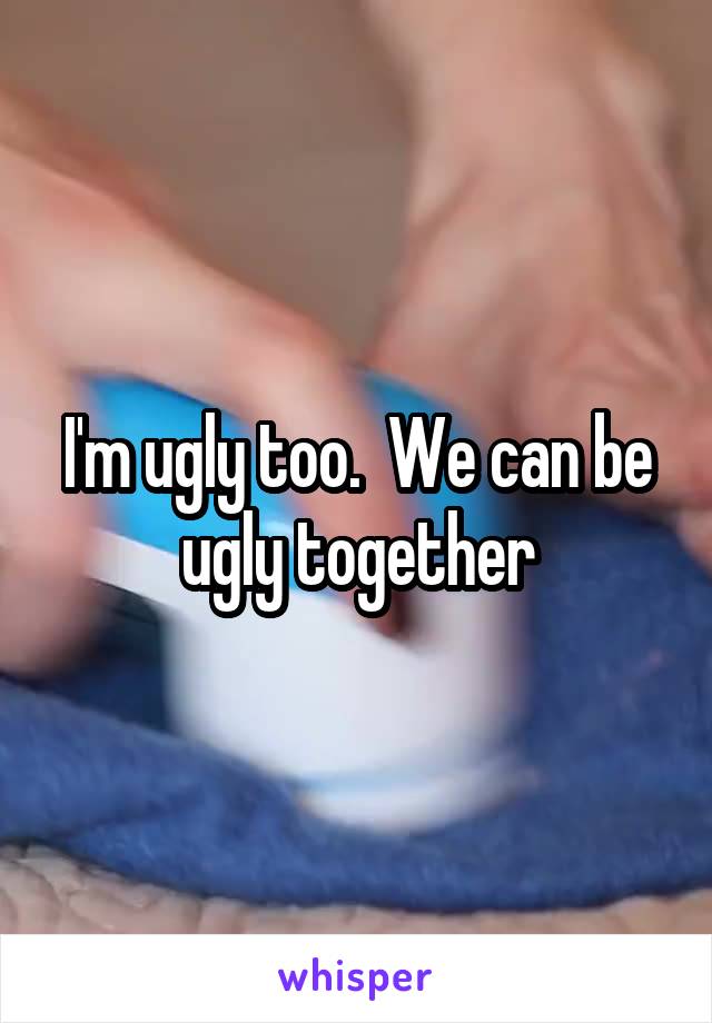 I'm ugly too.  We can be ugly together