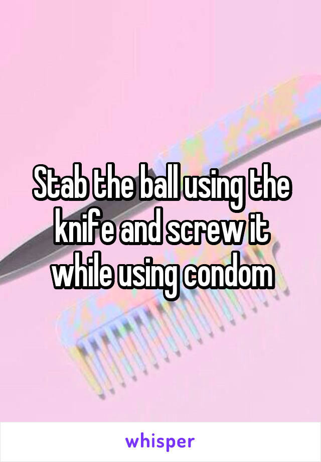 Stab the ball using the knife and screw it while using condom