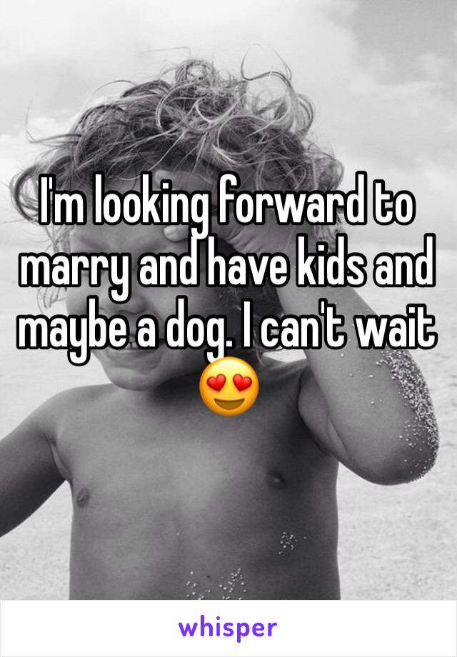 I'm looking forward to marry and have kids and maybe a dog. I can't wait 😍