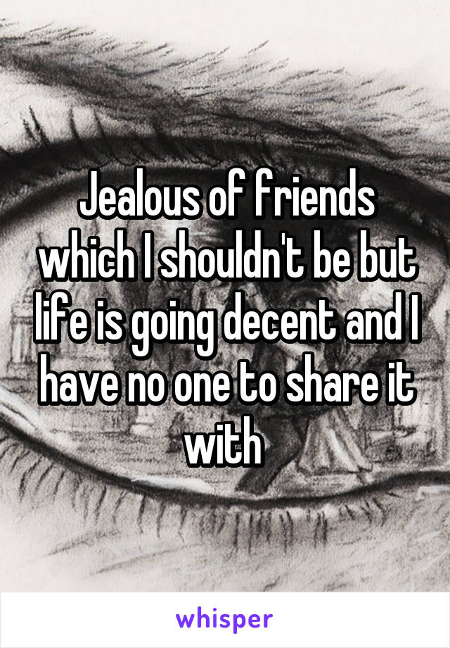 Jealous of friends which I shouldn't be but life is going decent and I have no one to share it with 