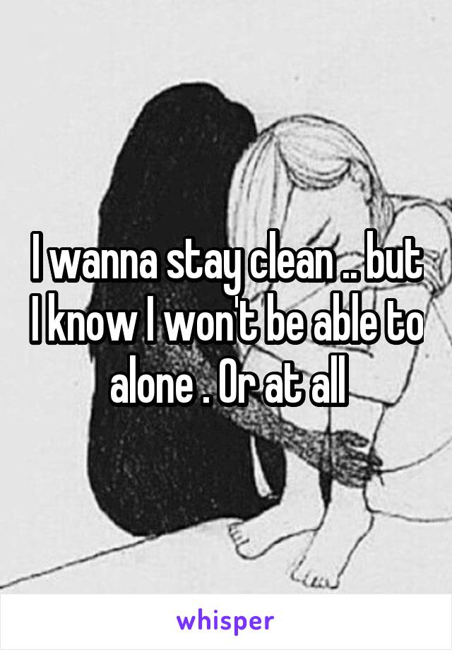 I wanna stay clean .. but I know I won't be able to alone . Or at all