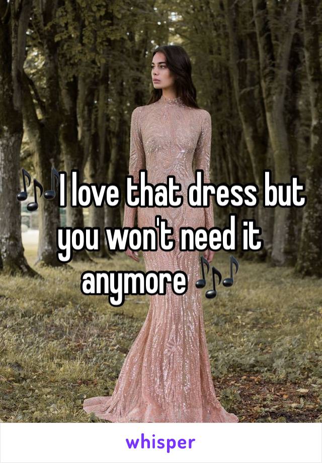 🎶I love that dress but you won't need it anymore 🎶