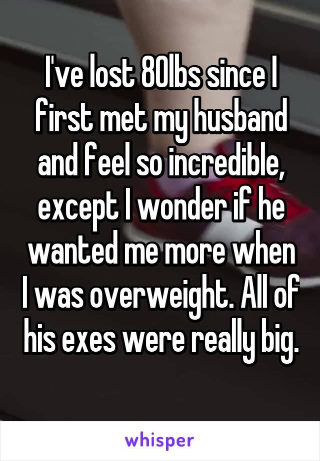 I've lost 80lbs since I first met my husband and feel so incredible, except I wonder if he wanted me more when I was overweight. All of his exes were really big. 