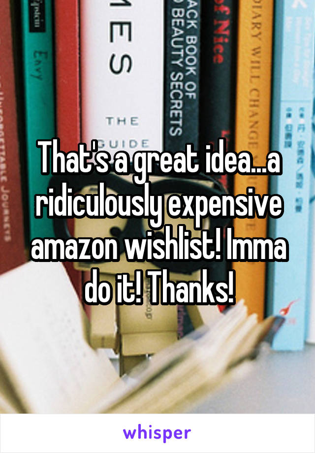 That's a great idea...a ridiculously expensive amazon wishlist! Imma do it! Thanks!
