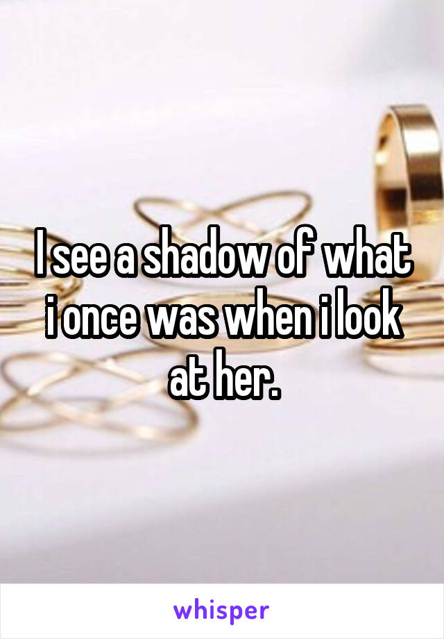 I see a shadow of what i once was when i look at her.