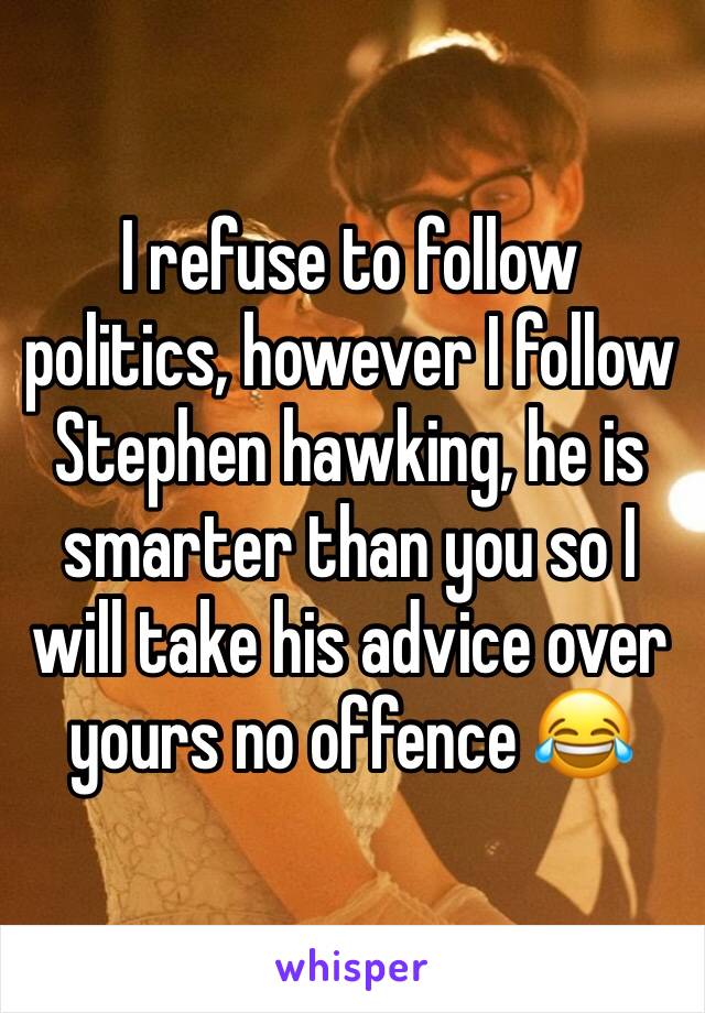 I refuse to follow politics, however I follow Stephen hawking, he is smarter than you so I will take his advice over yours no offence 😂