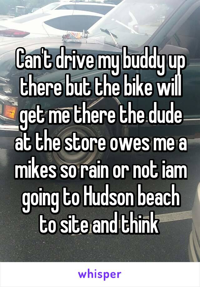 Can't drive my buddy up there but the bike will get me there the dude at the store owes me a mikes so rain or not iam going to Hudson beach to site and think 