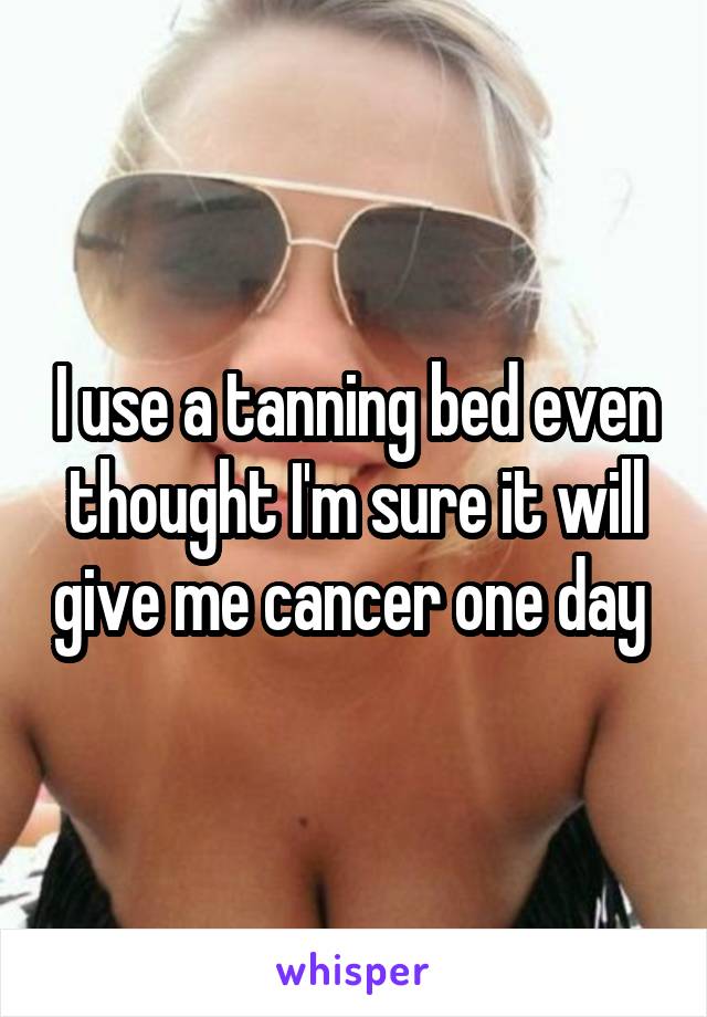 I use a tanning bed even thought I'm sure it will give me cancer one day 