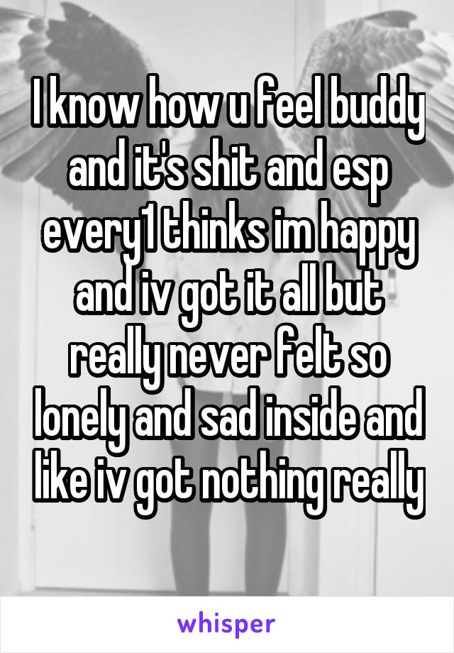I know how u feel buddy and it's shit and esp every1 thinks im happy and iv got it all but really never felt so lonely and sad inside and like iv got nothing really 
