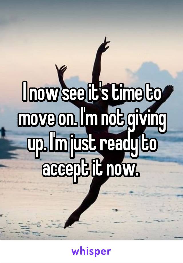 I now see it's time to move on. I'm not giving up. I'm just ready to accept it now. 