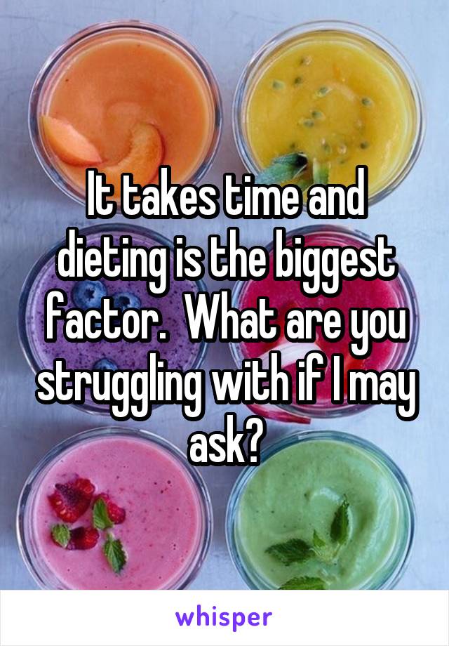 It takes time and dieting is the biggest factor.  What are you struggling with if I may ask?