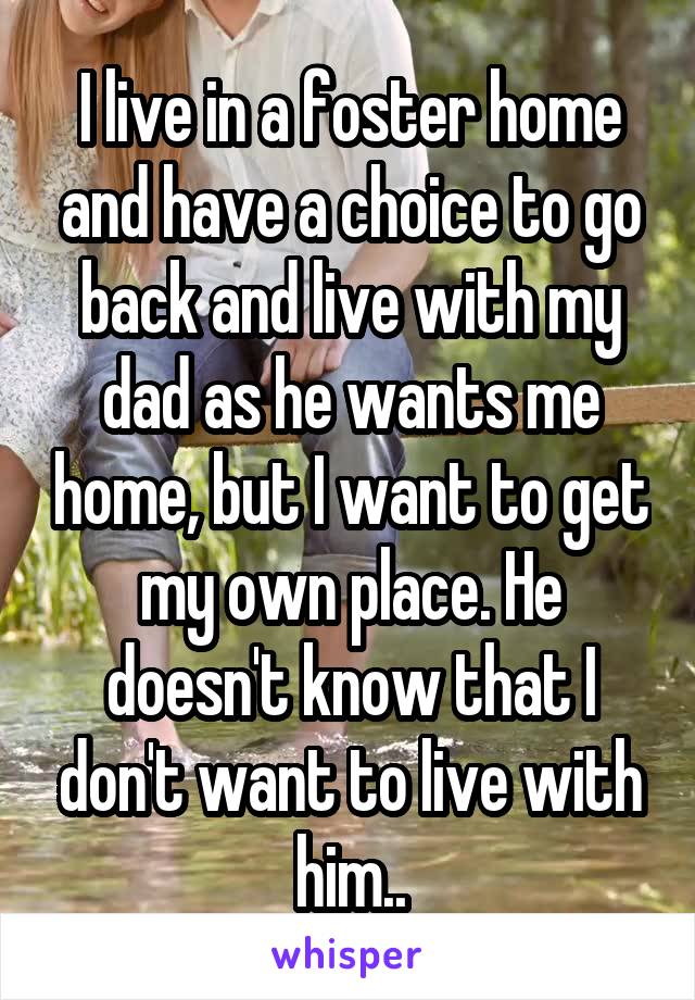 I live in a foster home and have a choice to go back and live with my dad as he wants me home, but I want to get my own place. He doesn't know that I don't want to live with him..