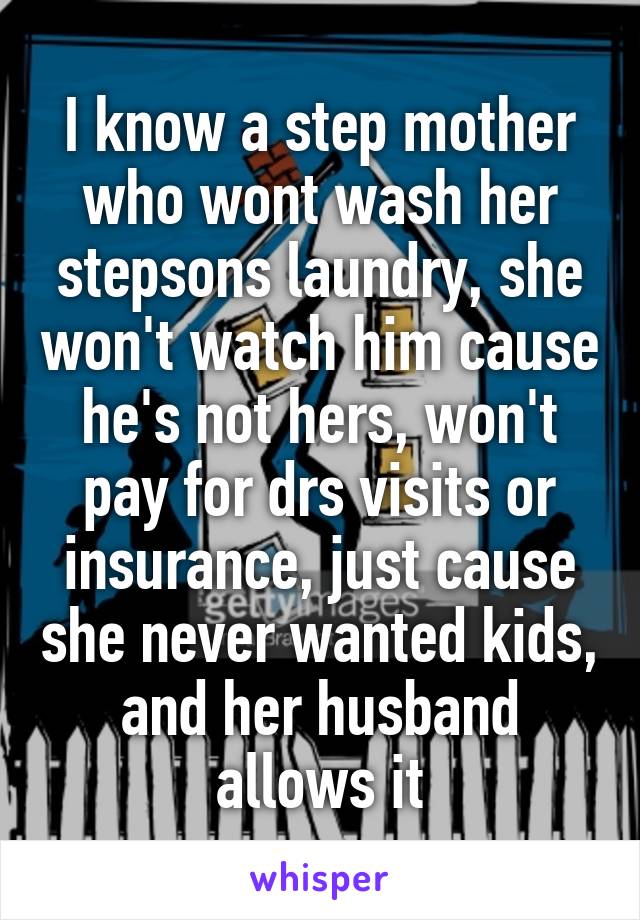 I know a step mother who wont wash her stepsons laundry, she won't watch him cause he's not hers, won't pay for drs visits or insurance, just cause she never wanted kids, and her husband allows it