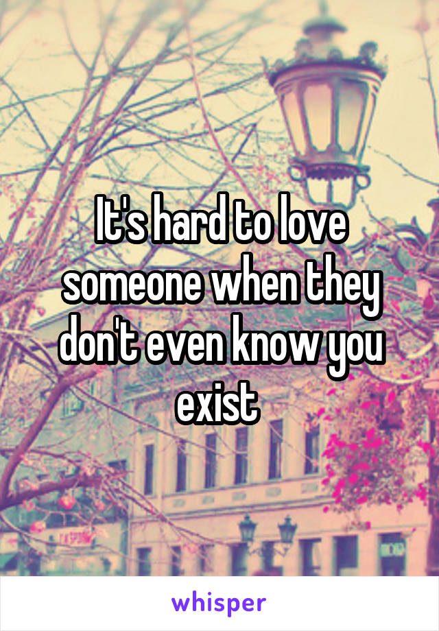 It's hard to love someone when they don't even know you exist 