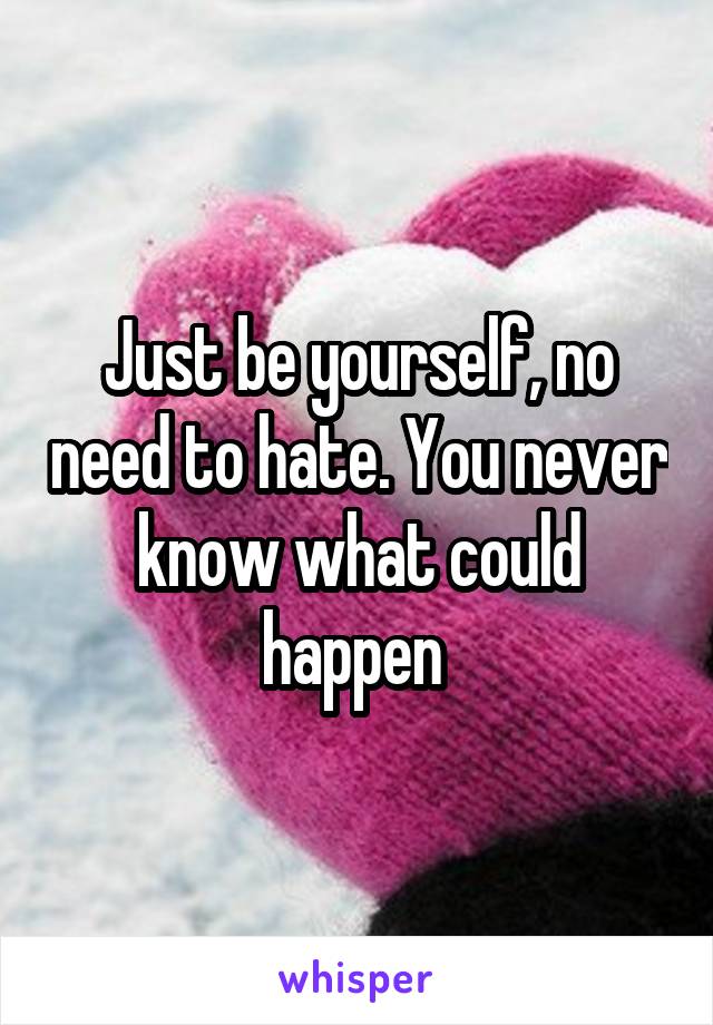 Just be yourself, no need to hate. You never know what could happen 