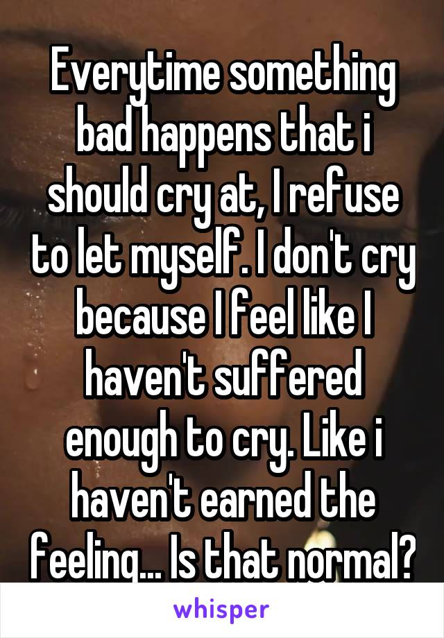 Everytime something bad happens that i should cry at, I refuse to let myself. I don't cry because I feel like I haven't suffered enough to cry. Like i haven't earned the feeling... Is that normal?