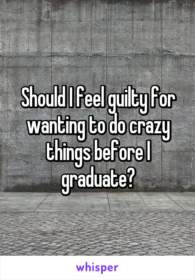Should I feel guilty for wanting to do crazy things before I graduate?