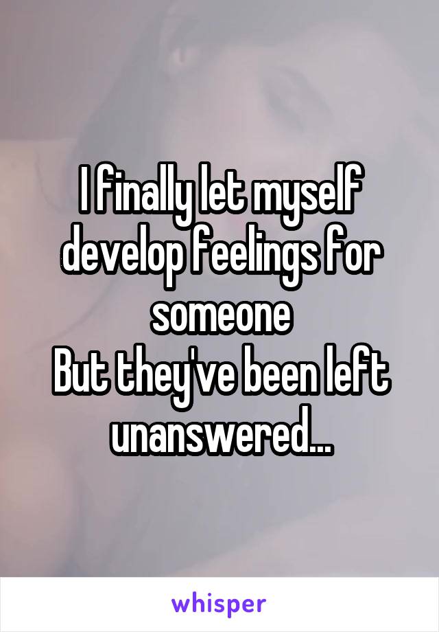 I finally let myself develop feelings for someone
But they've been left unanswered...