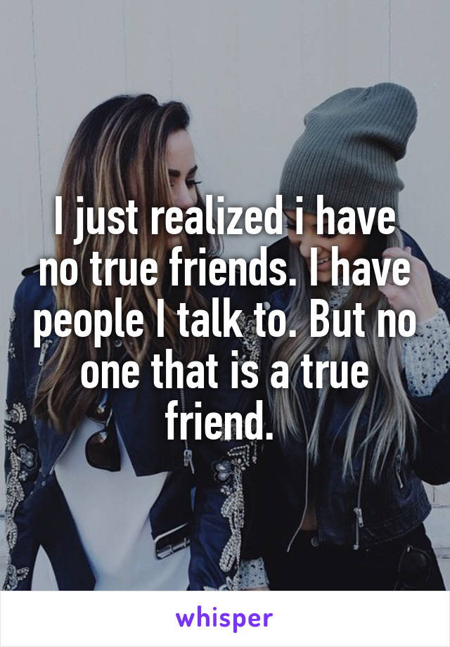 I just realized i have no true friends. I have people I talk to. But no one that is a true friend. 