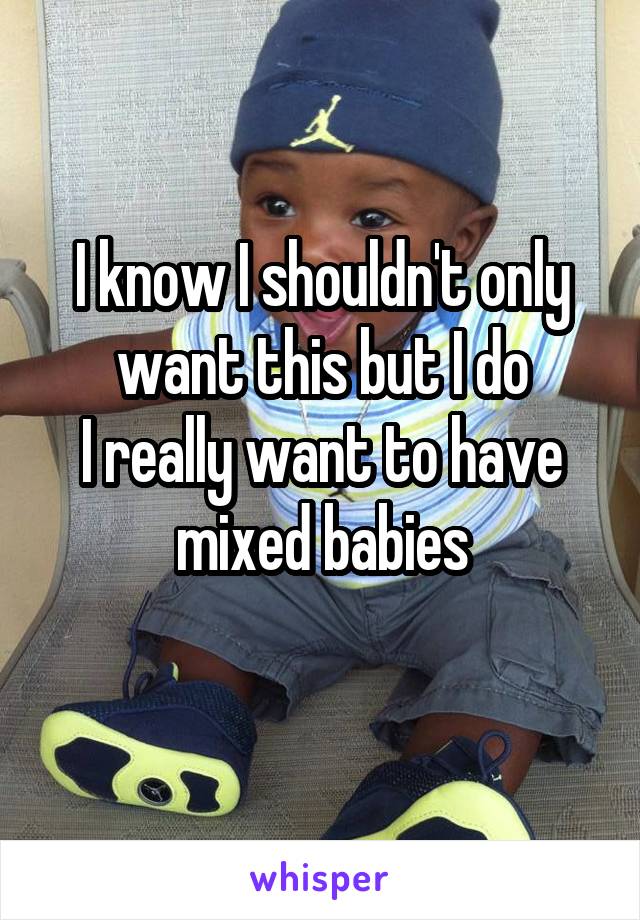 I know I shouldn't only want this but I do
I really want to have mixed babies
