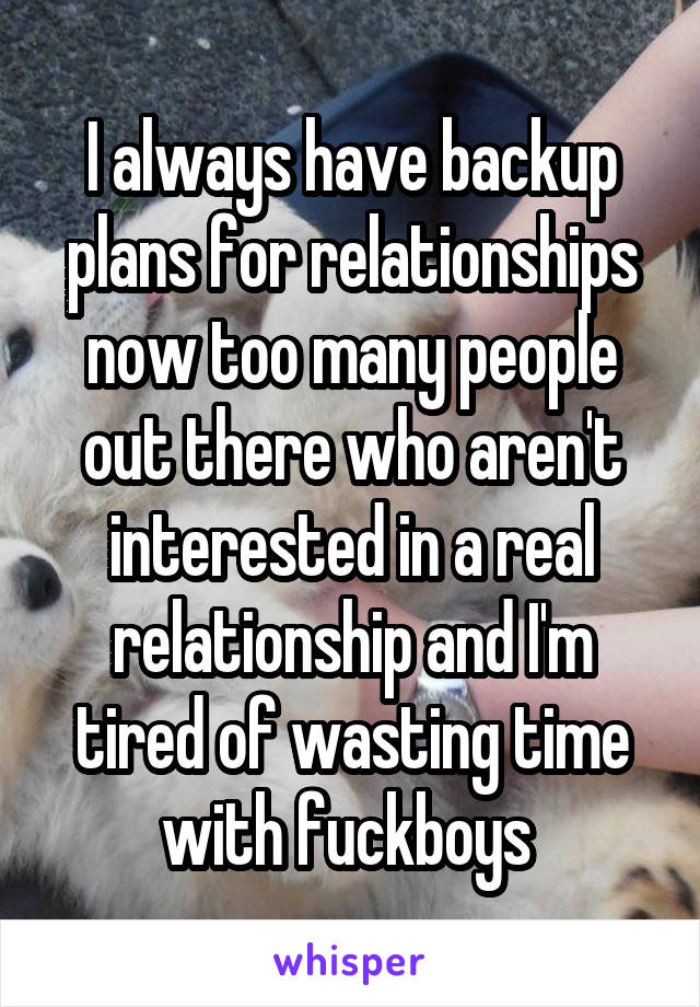 I always have backup plans for relationships now too many people out there who aren't interested in a real relationship and I'm tired of wasting time with fuckboys 