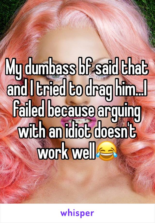 My dumbass bf said that and I tried to drag him...I failed because arguing with an idiot doesn't work well😂