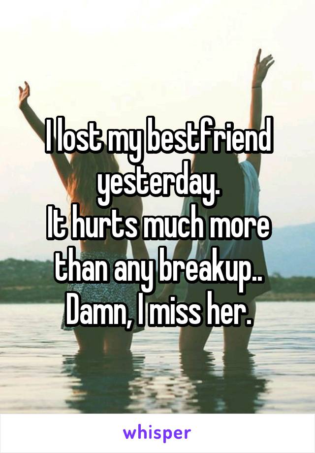 I lost my bestfriend yesterday.
It hurts much more than any breakup..
Damn, I miss her.