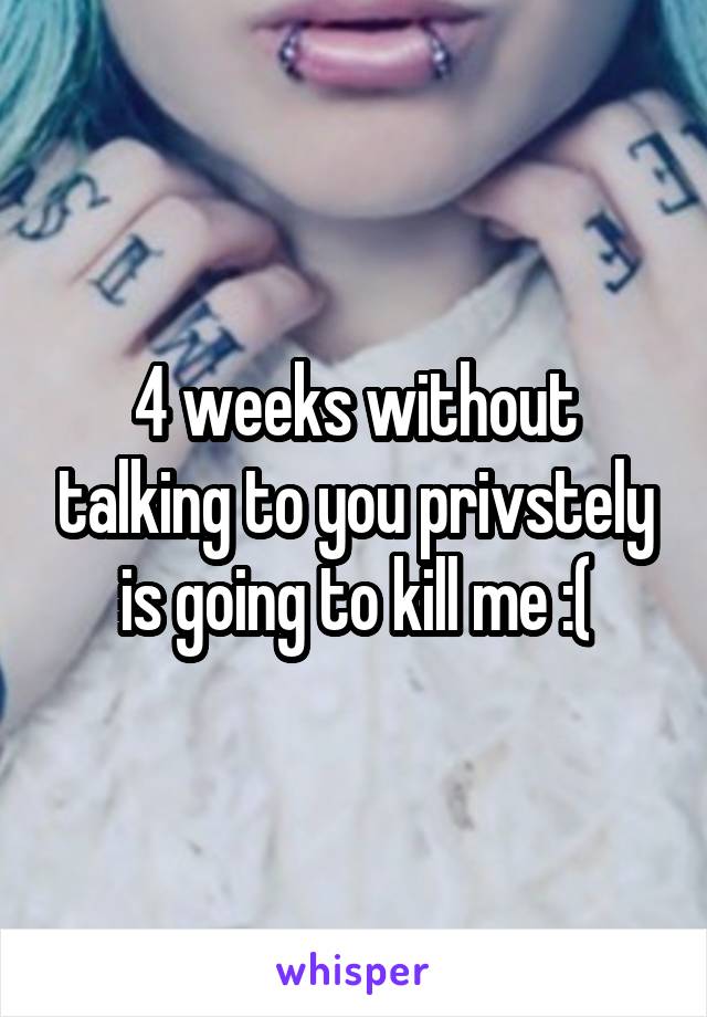 4 weeks without talking to you privstely is going to kill me :(