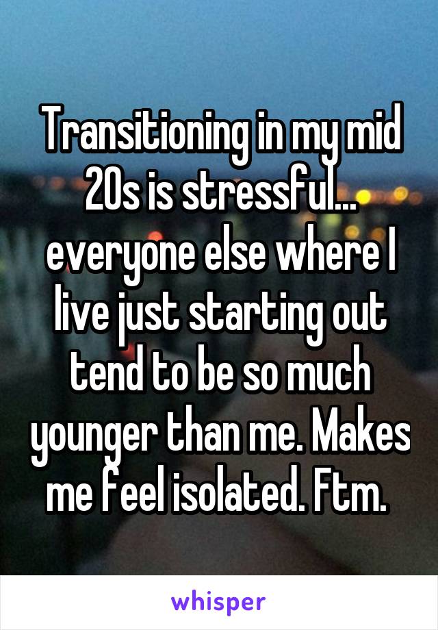 Transitioning in my mid 20s is stressful... everyone else where I live just starting out tend to be so much younger than me. Makes me feel isolated. Ftm. 