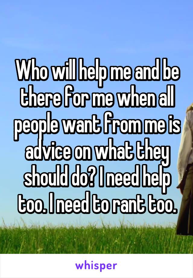 Who will help me and be there for me when all people want from me is advice on what they should do? I need help too. I need to rant too.