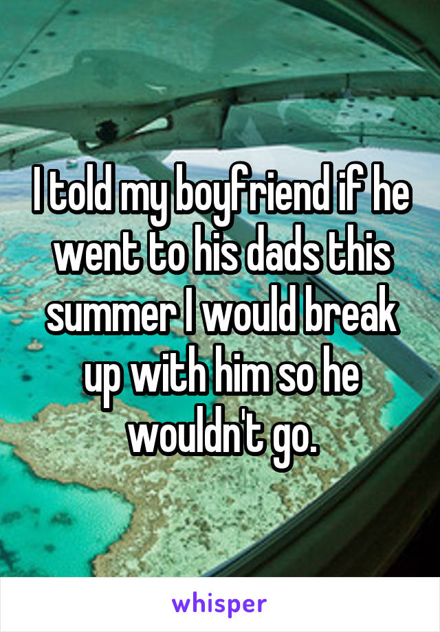 I told my boyfriend if he went to his dads this summer I would break up with him so he wouldn't go.