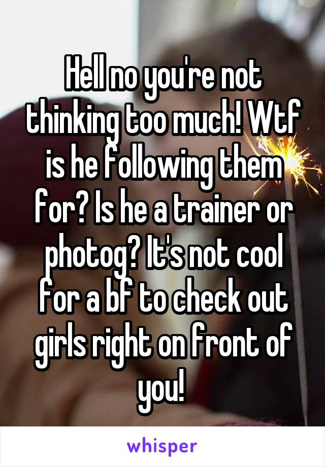 Hell no you're not thinking too much! Wtf is he following them for? Is he a trainer or photog? It's not cool for a bf to check out girls right on front of you! 