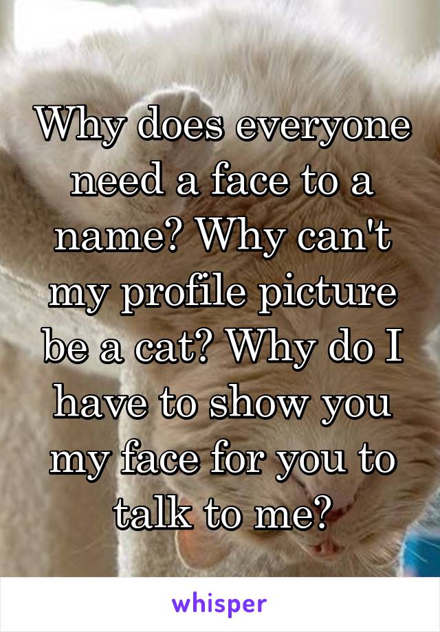 Why does everyone need a face to a name? Why can't my profile picture be a cat? Why do I have to show you my face for you to talk to me?