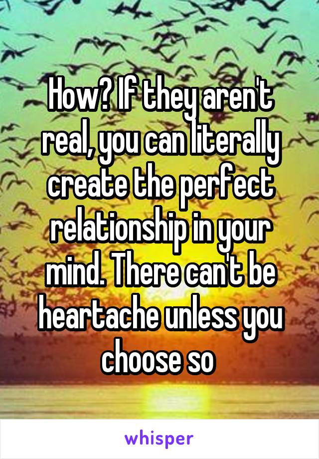 How? If they aren't real, you can literally create the perfect relationship in your mind. There can't be heartache unless you choose so 