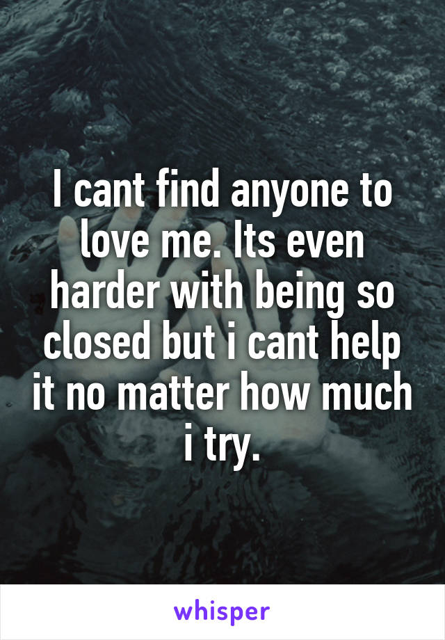 I cant find anyone to love me. Its even harder with being so closed but i cant help it no matter how much i try.