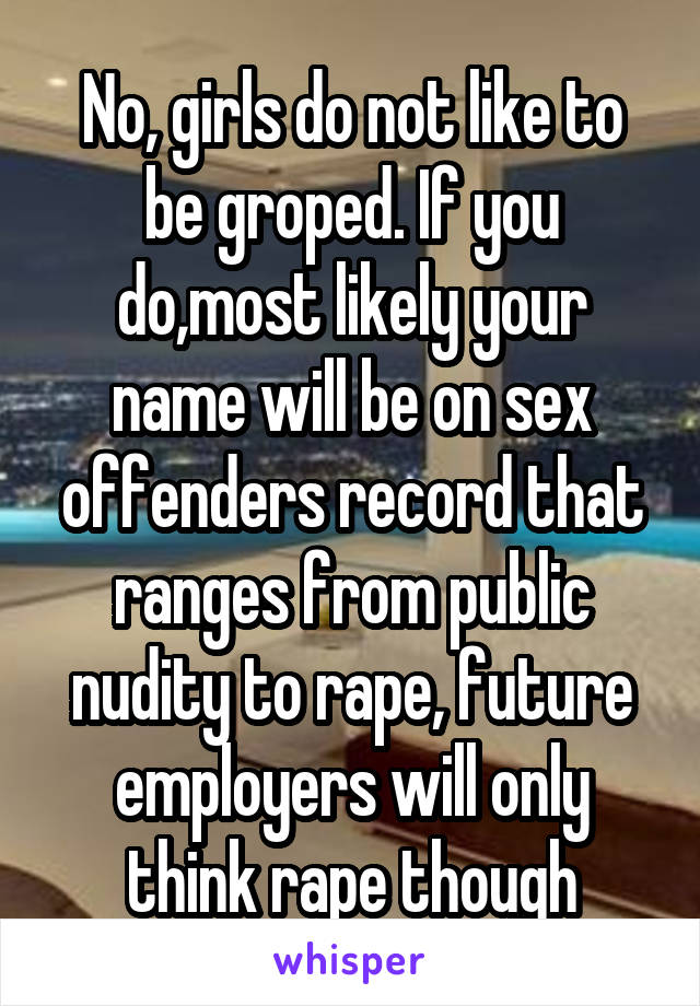 No, girls do not like to be groped. If you do,most likely your name will be on sex offenders record that ranges from public nudity to rape, future employers will only think rape though