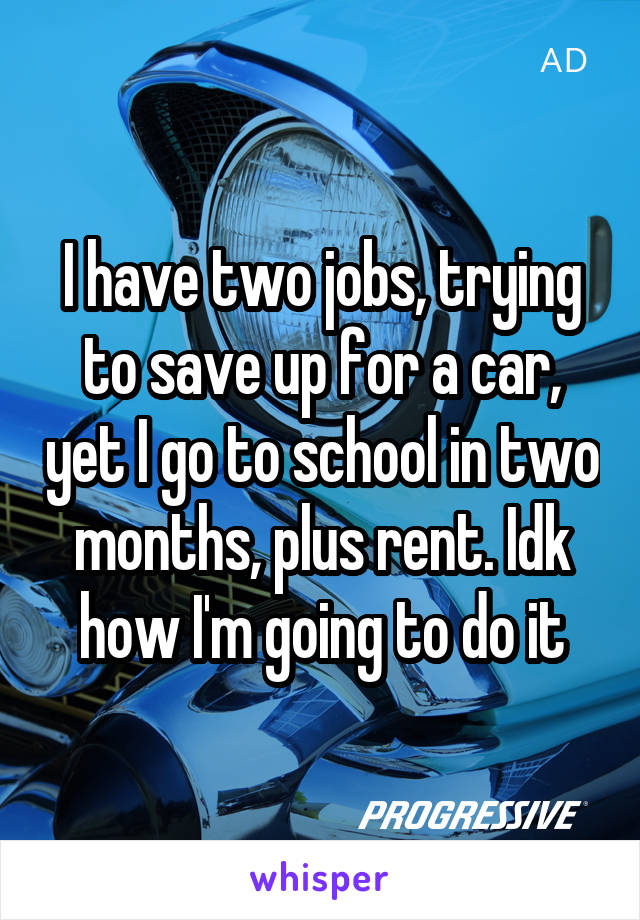 I have two jobs, trying to save up for a car, yet I go to school in two months, plus rent. Idk how I'm going to do it