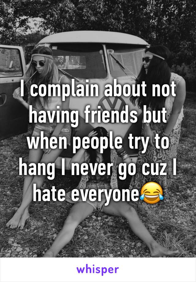 I complain about not having friends but when people try to hang I never go cuz I hate everyone😂