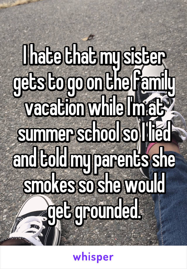 I hate that my sister gets to go on the family vacation while I'm at summer school so I lied and told my parents she smokes so she would get grounded.
