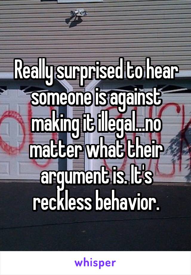 Really surprised to hear someone is against making it illegal...no matter what their argument is. It's reckless behavior.