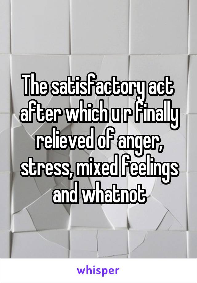 The satisfactory act  after which u r finally relieved of anger, stress, mixed feelings and whatnot