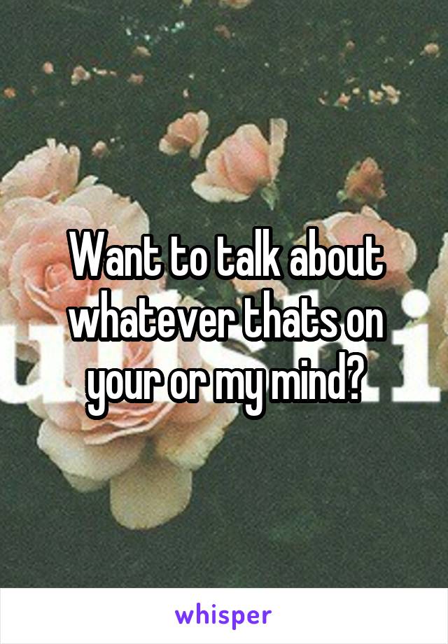 Want to talk about whatever thats on your or my mind?