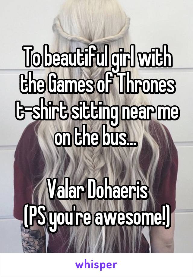 To beautiful girl with the Games of Thrones t-shirt sitting near me on the bus... 

Valar Dohaeris
(PS you're awesome!)