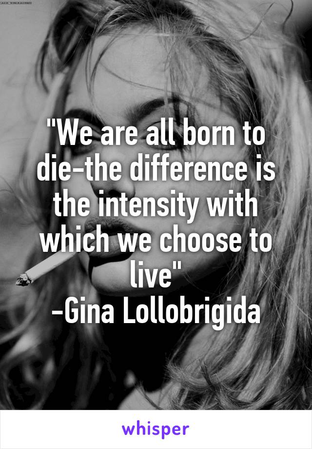 "We are all born to die-the difference is the intensity with which we choose to live"
-Gina Lollobrigida