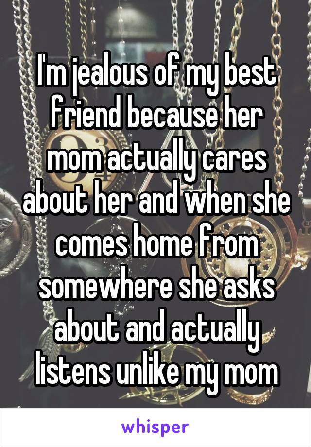 I'm jealous of my best friend because her mom actually cares about her and when she comes home from somewhere she asks about and actually listens unlike my mom